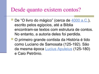Desde quanto existem contos?
 De “O livro do mágico” (cerca de 4000 a.C.),
escrito pelos egípcios, até a Bíblia
encontram-se textos com estrutura de contos.
No entanto, a autoria deles foi perdida.
 O primeiro grande contista da História é tido
como Luciano de Samosata (125-192). São
da mesma época Lucius Apuleius (125-180)
e Caio Petrônio.
 