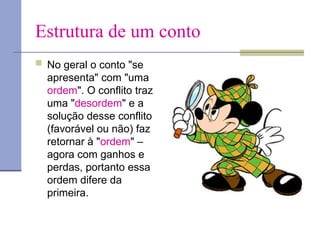 Estrutura de um conto
 No geral o conto "se
apresenta" com "uma
ordem". O conflito traz
uma "desordem" e a
solução desse conflito
(favorável ou não) faz
retornar à "ordem" –
agora com ganhos e
perdas, portanto essa
ordem difere da
primeira.
 