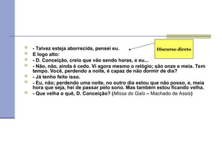  - Talvez esteja aborrecida, pensei eu.
 E logo alto:
 - D. Conceição, creio que vão sendo horas, e eu...
 - Não, não, ainda é cedo. Vi agora mesmo o relógio; são onze e meia. Tem
tempo. Você, perdendo a noite, é capaz de não dormir de dia?
 - Já tenho feito isso.
 - Eu, não; perdendo uma noite, no outro dia estou que não posso, e, meia
hora que seja, hei de passar pelo sono. Mas também estou ficando velha.
 - Que velha o quê, D. Conceição? (Missa do Galo – Machado de Assis)
Discurso direto
 