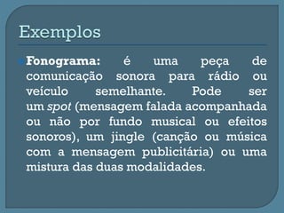 Fonograma: é uma peça de
comunicação sonora para rádio ou
veículo semelhante. Pode ser
um spot (mensagem falada acompanhada
ou não por fundo musical ou efeitos
sonoros), um jingle (canção ou música
com a mensagem publicitária) ou uma
mistura das duas modalidades.
 