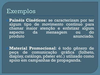  Painéis Cinéticos: se caracterizam por ter
algum tipo de movimento contínuo para
chamar maior atenção e enfatizar algum
aspecto da mensagem ou do
produto anunciado.
 Material Promocional: é todo gênero de
peça de comunicação gráfica (folheto,
display, catálogo, pôster etc.) utilizado como
apoio em campanhas de propaganda.
 