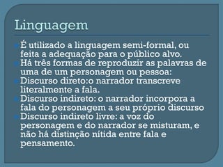  É utilizado a linguagem semi-formal, ou
feita a adequação para o público alvo.
 Há três formas de reproduzir as palavras de
uma de um personagem ou pessoa:
 Discurso direto:o narrador transcreve
literalmente a fala.
 Discurso indireto: o narrador incorpora a
fala do personagem a seu próprio discurso
 Discurso indireto livre: a voz do
personagem e do narrador se misturam, e
não há distinção nítida entre fala e
pensamento.
 