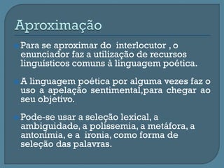  Para se aproximar do interlocutor , o
enunciador faz a utilização de recursos
linguísticos comuns à linguagem poética.
 A linguagem poética por alguma vezes faz o
uso a apelação sentimental,para chegar ao
seu objetivo.
 Pode-se usar a seleção lexical, a
ambiguidade, a polissemia, a metáfora, a
antonímia, e a ironia, como forma de
seleção das palavras.
 