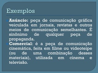 Anúncio: peça de comunicação gráfica
veiculada em jornais, revistas e outros
meios de comunicação semelhantes. É
sinônimo de qualquer peça de
propaganda.
Comercial: é a peça de comunicação
cinemática, feita em filme ou videoteipe
(ou de uma combinação desses
materiais), utilizada em cinema e
televisão.
 