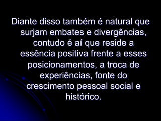Diante disso também é natural que
surjam embates e divergências,
contudo é aí que reside a
essência positiva frente a esses
posicionamentos, a troca de
experiências, fonte do
crescimento pessoal social e
histórico.

 