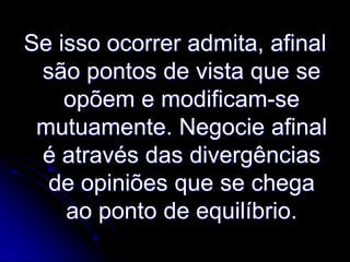 Se isso ocorrer admita, afinal
são pontos de vista que se
opõem e modificam-se
mutuamente. Negocie afinal
é através das divergências
de opiniões que se chega
ao ponto de equilíbrio.

 