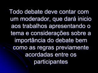 Todo debate deve contar com
um moderador, que dará inicio
aos trabalhos apresentando o
tema e considerações sobre a
importância do debate bem
como as regras previamente
acordadas entre os
participantes

 