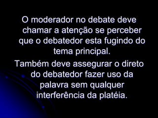 O moderador no debate deve
chamar a atenção se perceber
que o debatedor esta fugindo do
tema principal.
Também deve assegurar o direto
do debatedor fazer uso da
palavra sem qualquer
interferência da platéia.

 