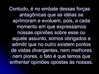 Contudo, é no embate dessas forças
antagônicas que as idéias se
aprimoram e evoluem, pois, a cada
momento em que expressamos
nossas opiniões sobre esse ou
aquele assunto, somos obrigados a
admitir que no outro existem pontos
de vistas divergentes, nem melhores
nem piores, o fato é que temos que
enfrentar opiniões opostas às nossas.

 