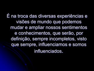 É na troca das diversas experiências e
visões de mundo que podemos
mudar e ampliar nossos sentimentos
e conhecimentos, que serão, por
definição, sempre incompletos, visto
que sempre, influenciamos e somos
influenciados.

 