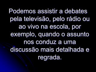 Podemos assistir a debates
pela televisão, pelo rádio ou
ao vivo na escola, por
exemplo, quando o assunto
nos conduz a uma
discussão mais detalhada e
regrada.

 