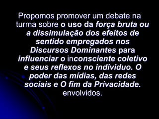 Propomos promover um debate na
turma sobre o uso da força bruta ou
a dissimulação dos efeitos de
sentido empregados nos
Discursos Dominantes para
influenciar o inconsciente coletivo
e seus reflexos no individuo. O
poder das mídias, das redes
sociais e O fim da Privacidade.
envolvidos.

 