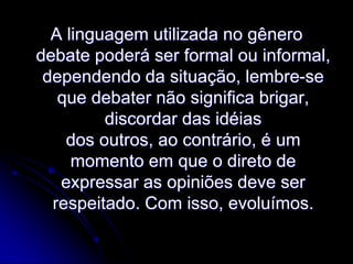 A linguagem utilizada no gênero
debate poderá ser formal ou informal,
dependendo da situação, lembre-se
que debater não significa brigar,
discordar das idéias
dos outros, ao contrário, é um
momento em que o direto de
expressar as opiniões deve ser
respeitado. Com isso, evoluímos.

 