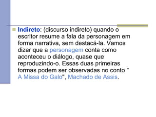 Indireto : (discurso indireto) quando o escritor resume a fala da personagem em forma narrativa, sem destacá-la. Vamos dizer que a  personagem  conta como aconteceu o diálogo, quase que reproduzindo-o. Essas duas primeiras formas podem ser observadas no conto " A Missa do Galo ",  Machado de Assis . 