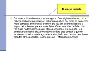 Comecei a dizer-lhe os nomes de alguns. Conceição ouvia-me com a cabeça reclinada no espaldar, enfiando os olhos por entre as pálpebras meio-cerradas, sem os tirar de mim. De vez em quando passava a língua pelos beiços, para umedecê-los. Quando acabei de falar, não me disse nada; ficamos assim alguns segundos. Em seguida, vi-a endireitar a cabeça, cruzar os dedos e sobre eles pousar o queixo, tendo os cotovelos nos braços da cadeira, tudo sem desviar de mim os grandes olhos espertos. ( Missa do Galo  – Machado de Assis) Discurso indireto 