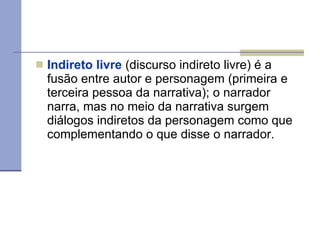 Indireto livre  (discurso indireto livre) é a fusão entre autor e personagem (primeira e terceira pessoa da narrativa); o narrador narra, mas no meio da narrativa surgem diálogos indiretos da personagem como que complementando o que disse o narrador. 