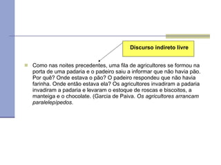 Como nas noites precedentes, uma fila de agricultores se formou na porta de uma padaria e o padeiro saiu a informar que não havia pão. Por quê? Onde estava o pão? O padeiro respondeu que não havia farinha. Onde então estava ela? Os agricultores invadiram a padaria invadiram a padaria e levaram o estoque de roscas e biscoitos, a manteiga e o chocolate. (Garcia de Paiva.  Os agricultores arrancam paralelepípedos.   Discurso indireto livre 