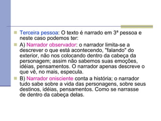 Terceira   pessoa : O texto é narrado em 3ª pessoa e neste caso podemos ter: A)  Narrador observador : o narrador limita-se a descrever o que está acontecendo, "falando" do exterior, não nos colocando dentro da cabeça da personagem; assim não sabemos suas emoções, idéias, pensamentos. O narrador apenas descreve o que vê, no mais, especula. B)  Narrador onisciente  conta a história; o narrador tudo sabe sobre a vida das personagens, sobre seus destinos, idéias, pensamentos. Como se narrasse de dentro da cabeça delas. 