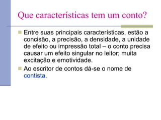 Que características tem um conto? Entre suas principais características, estão a concisão, a precisão, a densidade, a unidade de efeito ou impressão total – o conto precisa causar um efeito singular no leitor; muita excitação e emotividade.  Ao escritor de contos dá-se o nome de  contista . 
