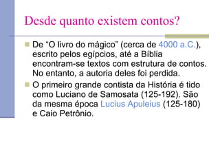 Desde quanto existem contos? De “O livro do mágico” (cerca de  4000 a.C. ), escrito pelos egípcios, até a Bíblia encontram-se textos com estrutura de contos. No entanto, a autoria deles foi perdida.  O primeiro grande contista da História é tido como Luciano de Samosata (125-192). São da mesma época  Lucius   Apuleius  (125-180) e Caio Petrônio. 