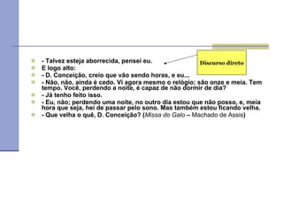 - Talvez esteja aborrecida, pensei eu. E logo alto: - D. Conceição, creio que vão sendo horas, e eu... - Não, não, ainda é cedo. Vi agora mesmo o relógio; são onze e meia. Tem tempo. Você, perdendo a noite, é capaz de não dormir de dia? - Já tenho feito isso. - Eu, não; perdendo uma noite, no outro dia estou que não posso, e, meia hora que seja, hei de passar pelo sono. Mas também estou ficando velha. - Que velha o quê, D. Conceição? ( Missa do Galo  –  Machado de Assis ) Discurso direto 
