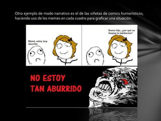 Otro ejemplo de modo narrativo es el de las viñetas de comics humorísticos,
haciendo uso de los memes en cada cuadro para graficar una situación.
 