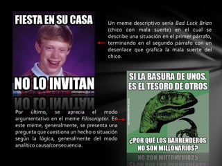 Un meme descriptivo sería Bad Luck Brian
(chico con mala suerte) en el cual se
describe una situación en el primer párrafo,
terminando en el segundo párrafo con un
desenlace que grafica la mala suerte del
chico.
Por último, se aprecia el modo
argumentativo en el meme Filosoraptor. En
este meme, generalmente, se presenta una
pregunta que cuestiona un hecho o situación
según la lógica, generalmente del modo
analítico causa/consecuencia.
 