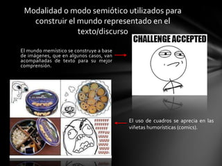 El mundo memístico se construye a base
de imágenes, que en algunos casos, van
acompañadas de texto para su mejor
comprensión.
Modalidad o modo semiótico utilizados para
construir el mundo representado en el
texto/discurso
El uso de cuadros se aprecia en las
viñetas humorísticas (comics).
 