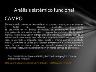 CAMPO
El mundo de lo memes se desarrolla en un contexto virtual, esto es, internet
y todas las páginas asociadas a esta.
Se desarrolla en un ámbito distendido, de entretención, pues circula
principalmente por redes sociales y páginas humorísticas. De la misma
manera, los memes pueden extrapolarse al mundo real, empírico, cuando un
hablante utiliza un meme para referirse a una situación en particular. En ese
caso, la intención o propósito, sigue siendo el mismo que en el contexto
virtual. Un meme se utiliza para aportar entretención a la comunicación, a
pesar de que un meme tenga, por ejemplo, elementos que aluden a
situaciones tristes, sigue apareciendo en un marco cómico de ocurrencia.
• Para complementar la presentación y hacer aún más gráfico el uso de
memes en la vida real:
http://www.youtube.com/watch?v=DdjU7AI_93M&feature=related
Análisis sistémico funcional
 