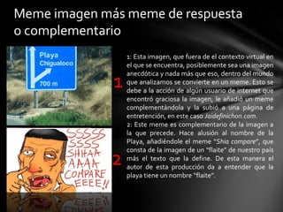 Meme imagen más meme de respuesta
o complementario
1
2
1: Esta imagen, que fuera de el contexto virtual en
el que se encuentra, posiblemente sea una imagen
anecdótica y nada más que eso, dentro del mundo
que analizamos se convierte en un meme. Esto se
debe a la acción de algún usuario de internet que
encontró graciosa la imagen, le añadió un meme
complementándola y la subió a una página de
entretención, en este caso Jaidefinichon.com.
2: Este meme es complementario de la imagen a
la que precede. Hace alusión al nombre de la
Playa, añadiéndole el meme “Shia compare”, que
consta de la imagen de un “flaite” de nuestro país
más el texto que la define. De esta manera el
autor de esta producción da a entender que la
playa tiene un nombre “flaite”.
 