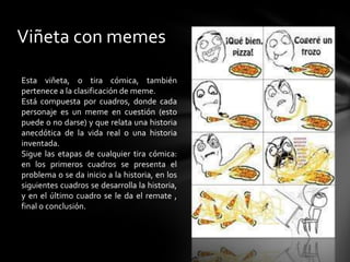 Viñeta con memes
Esta viñeta, o tira cómica, también
pertenece a la clasificación de meme.
Está compuesta por cuadros, donde cada
personaje es un meme en cuestión (esto
puede o no darse) y que relata una historia
anecdótica de la vida real o una historia
inventada.
Sigue las etapas de cualquier tira cómica:
en los primeros cuadros se presenta el
problema o se da inicio a la historia, en los
siguientes cuadros se desarrolla la historia,
y en el último cuadro se le da el remate ,
final o conclusión.
 