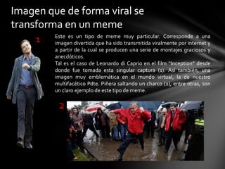 Imagen que de forma viral se
transforma en un meme
Este es un tipo de meme muy particular. Corresponde a una
imagen divertida que ha sido transmitida viralmente por internet y
a partir de la cual se producen una serie de montajes graciosos y
anecdóticos.
Tal es el caso de Leonardo di Caprio en el film “Inception” desde
donde fue tomada esta singular captura (1). Así también, una
imagen muy emblemática en el mundo virtual, la de nuestro
multifacético Pdte. Piñera saltando un charco (2), entre otras, son
un claro ejemplo de este tipo de meme.
1
2
 
