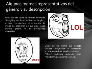 LOL: Son las siglas de la frase en inglés
“Laughing out loud” o “Lots of laughs”,
es decir, reír mucho o reír en voz alta. Se
utiliza en ocasiones en que algo causa
mucha gracia, o en situaciones
divertidas.
Algunos memes representativos del
género y su descripción
Okay: Es un meme que denota
tristeza, resignación o frustración
acorde a una situación determinada.
“Okay”, podemos traducirlo como
“está bien”, acepto mi desgracia.
 