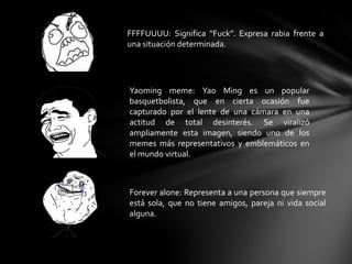 FFFFUUUU: Significa “Fuck”. Expresa rabia frente a
una situación determinada.
Yaoming meme: Yao Ming es un popular
basquetbolista, que en cierta ocasión fue
capturado por el lente de una cámara en una
actitud de total desinterés. Se viralizó
ampliamente esta imagen, siendo uno de los
memes más representativos y emblemáticos en
el mundo virtual.
Forever alone: Representa a una persona que siempre
está sola, que no tiene amigos, pareja ni vida social
alguna.
 