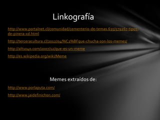 http://www.portalnet.cl/comunidad/cementerio-de-temas.635/579267-tipos-
de-pinera-xd.html
http://terceracultura.cl/2012/04/%C2%BFque-chucha-son-los-memes/
http://alt1040.com/2007/12/que-es-un-meme
http://es.wikipedia.org/wiki/Meme
Memes extraídos de:
http://www.porlaputa.com/
http://www.jaidefinichon.com/
Linkografía
 