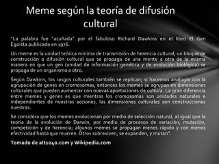 “La palabra fue “acuñada” por el fabuloso Richard Dawkins en el libro El Gen
Egoísta publicado en 1976.
Un meme es la unidad teórica mínima de transmisión de herencia cultural, un bloque de
construcción o difusión cultural que se propaga de una mente a otra de la misma
manera en que un gen (unidad de información genética y de evolución biológica) se
propaga de un organismo a otro.
Según Dawkins, los rasgos culturales también se replican; si hacemos analogía con la
agrupación de genes en cromosomas, entonces los memes se agrupan en dimensiones
culturales que pueden aumentar con nuevas aportaciones de cultura. La gran diferencia
entre memes y genes es que mientras los cromosomas son unidades naturales e
independientes de nuestras acciones, las dimensiones culturales son construcciones
nuestras.
Se considera que los memes evolucionan por medio de selección natural, al igual que la
teoría de la evolución de Darwin, por medio de procesos de variación, mutación,
competición y de herencia; algunos memes se propagan menos rápido y con menos
efectividad hasta que mueren. Otros sobreviven, se expanden, y mutan”.
Tomado de alt1040.com y Wikipedia.com
Meme según la teoría de difusión
cultural
 