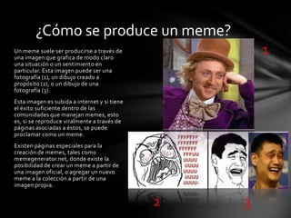 Un meme suele ser producirse a través de
una imagen que grafica de modo claro
una situación o un sentimiento en
particular. Esta imagen puede ser una
fotografía (1), un dibujo creado a
propósito (2), o un dibujo de una
fotografía (3).
Esta imagen es subida a internet y si tiene
el éxito suficiente dentro de las
comunidades que manejan memes, esto
es, si se reproduce viralmente a través de
páginas asociadas a éstos, se puede
proclamar como un meme.
Existen páginas especiales para la
creación de memes, tales como
memegenerator.net, donde existe la
posibilidad de crear un meme a partir de
una imagen oficial, o agregar un nuevo
meme a la colección a partir de una
imagen propia.
¿Cómo se produce un meme?
1
2 3
 