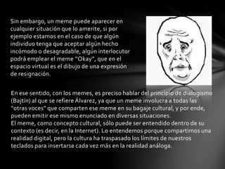 Sin embargo, un meme puede aparecer en
cualquier situación que lo amerite, si por
ejemplo estamos en el caso de que algún
individuo tenga que aceptar algún hecho
incómodo o desagradable, algún interlocutor
podrá emplear el meme “Okay”, que en el
espacio virtual es el dibujo de una expresión
de resignación.
En ese sentido, con los memes, es preciso hablar del principio de dialogismo
(Bajtín) al que se refiere Álvarez, ya que un meme involucra a todas las
“otras voces” que comparten ese meme en su bagaje cultural, y por ende,
pueden emitir ese mismo enunciado en diversas situaciones.
El meme, como concepto cultural, sólo puede ser entendido dentro de su
contexto (es decir, en la Internet). Lo entendemos porque compartimos una
realidad digital, pero la cultura ha traspasado los límites de nuestros
teclados para insertarse cada vez más en la realidad análoga.
 