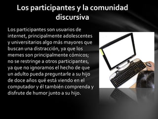Los participantes son usuarios de
internet, principalmente adolescentes
y universitarios algo más mayores que
buscan una distracción, ya que los
memes son principalmente cómicos;
no se restringe a otros participantes,
ya que no ignoramos el hecho de que
un adulto pueda preguntarle a su hijo
de doce años qué está viendo en el
computador y él también comprenda y
disfrute de humor junto a su hijo.
Los participantes y la comunidad
discursiva
 