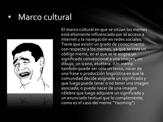 El marco cultural en que se sitúan los memes
está altamente influenciado por el acceso a
internet y la navegación en redes sociales.
Tiene que existir un grado de conocimiento
con respecto a los memes, ya que se crea un
código meme, en el que se le asigna un
significado convencional a una imagen, un
dibujo, un ícono, etcétera. (Un meme
también puede ser sólo un texto, nacer de
una frase o producción lingüística en que la
comunidad decide asignarle un significado y
que luego puede tener o no tener una imagen
asociada; o puede nacer de una imagen
célebre que luego adquiere un significado y
un enunciado textual que lo complemente,
como es el caso del meme “Yaoming”)
• Marco cultural
 