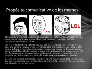 El meme tiene principalmente fines humorísticos, cuyo humor se entrega a través de
imágenes, pictogramas y otros símbolos que transmiten mensajes kinésicos,
emociones, sentimientos e ideas.
Por otro lado, también podemos postular una estereotipización del humor virtual,
pues una persona conocedora de los memes, para una situación en que algo le dé lo
mismo utilizará el memeYaoming, una persona que se encuentre decepcionada por
algo utilizará Okay, alguien a quien le cause mucha risa una situación pensará en LOL,
etc. De esta manera, estereotipamos mediante un meme o un par de ellos una
situación sarcástica, divertida, triste, decepcionante, etc. en el contexto virtual.
De la misma manera, los memes contribuyen a una característica de la comunicación
que se desarrolla masivamente con el uso de internet: la economía. Podemos describir
una situación con un solo meme.
Propósito comunicativo de los memes
 