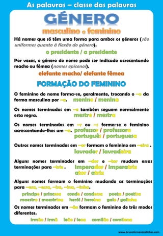 Há nomes que só têm uma forma para ambos os géneros (são
uniformes quanto à flexão do género).
Por vezes, o género do nome pode ser indicado acrecentando
macho ou fêmea (nomes epicenos).
O feminino do nome forma-se, geralmente, trocando o da
forma masculina por .
Os nomes terminados em também seguem normalmente
esta regra.
Os nomes terminados em ou forma-se o feminino
acrescentando-lhes um .
Outros nomes terminados em formam o feminino em .
Alguns nomes terminados em e mudam essas
terminações para .
Alguns nomes formam o feminino mudando as terminações
para .
Os nomes terminados em formam o feminino de três modos
diferentes.
www.brunofernandesfichas.com
 