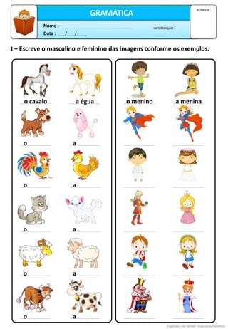 1 – Escreve o masculino e feminino das imagens conforme os exemplos.
o cavalo a égua
o a
o a
o a
o a
o a
o menino a menina
O género dos nomes: masculino/feminino
Data : ___/___/____
INFORMAÇÃO :
Nome :
GRAMÁTICA
RUBRICA :
 