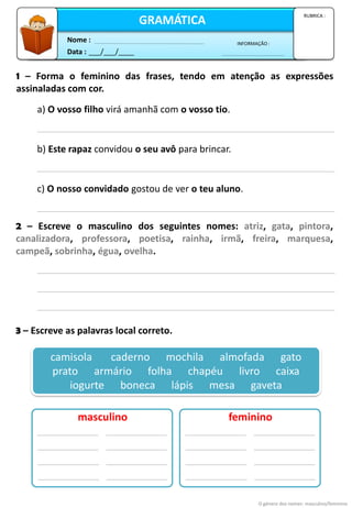 RUBRICA :
1 – Forma o feminino das frases, tendo em atenção as expressões
assinaladas com cor.
a) O vosso filho virá amanhã com o vosso tio.
b) Este rapaz convidou o seu avô para brincar.
c) O nosso convidado gostou de ver o teu aluno.
2 – Escreve o masculino dos seguintes nomes: atriz, gata, pintora,
canalizadora, professora, poetisa, rainha, irmã, freira, marquesa,
campeã, sobrinha, égua, ovelha.
3 – Escreve as palavras local correto.
camisola caderno mochila almofada gato
prato armário folha chapéu livro caixa
iogurte boneca lápis mesa gaveta
masculino feminino
O género dos nomes: masculino/feminino
Data : ___/___/____
INFORMAÇÃO :
Nome :
GRAMÁTICA
RUBRICA :
 