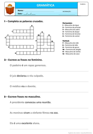 1 – Completa as palavras cruzadas.
Horizontais:
1 – Masculino de égua
2 – Feminino de príncipe
3 – Masculino de cabra
4 – Feminino de duque
5 – Feminino de heroína
6 – Feminino de cantor
2 – Escreve as frases no feminino.
3 – Escreve frases no masculino.
O género dos nomes: masculino/feminino
1
9
2
7
4
6
5
3
10
8
11
12 Vertical:
7 – Masculino de mãe
8 – Feminino de leão
9 – Feminino de genro
10 – Feminino de zângão
11 – Masculino de rainha
12 – Masculino de vaca
O padeiro é um rapaz generoso.
O juiz declarou o réu culpado.
O médico viu o doente.
A presidente convocou uma reunião.
As meninas viram a elefante fêmea no zoo.
Ela é uma excelente aluna.
Data : ___/___/____
INFORMAÇÃO :
Nome :
GRAMÁTICA
RUBRICA :
 