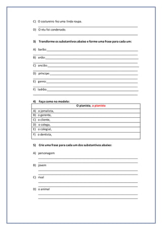 C) O costureiro fez uma linda roupa.
_____________________________________________________________
D) O réu foi condenado.
_____________________________________________________________
3) Transforme os substantivos abaixo e forme uma frase para cada um:
A) barão:________________________________________________________
________________________________________________________________
B) anão:_________________________________________________________
________________________________________________________________
C) ancião:________________________________________________________
________________________________________________________________
D) príncipe:______________________________________________________
________________________________________________________________
E) genro:________________________________________________________
________________________________________________________________
F) ladrão:________________________________________________________
________________________________________________________________
4) Faça como no modelo:
O pianista, a pianista
A) o jornalista,
B) o gerente,
C) o cliente,
D) o colega,
E) o colegial,
F) o dentista,
5) Crie uma frase para cada um dos substantivos abaixo:
A) personagem
_____________________________________________________________
_____________________________________________________________
B) jovem
_____________________________________________________________
_____________________________________________________________
C) rival
_____________________________________________________________
_____________________________________________________________
D) o animal
_____________________________________________________________
_____________________________________________________________
 
