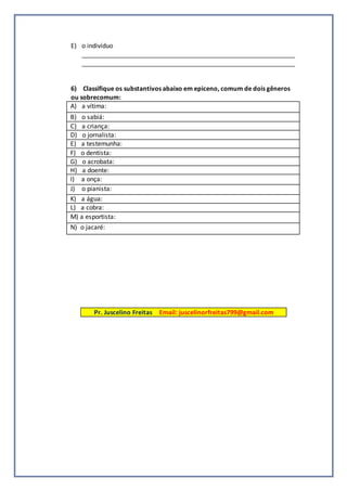 E) o indivíduo
_____________________________________________________________
_____________________________________________________________
6) Classifique os substantivos abaixo em epiceno, comum de dois gêneros
ou sobrecomum:
A) a vítima:
B) o sabiá:
C) a criança:
D) o jornalista:
E) a testemunha:
F) o dentista:
G) o acrobata:
H) a doente:
I) a onça:
J) o pianista:
K) a água:
L) a cobra:
M) a esportista:
N) o jacaré:
Pr. Juscelino Freitas Email: juscelinorfreitas799@gmail.com
 