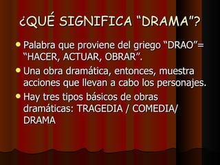 ¿QUÉ SIGNIFICA “DRAMA”?
 Palabra que proviene del griego “DRAO”=
  “HACER, ACTUAR, OBRAR”.
 Una obra dramática, entonces, muestra
  acciones que llevan a cabo los personajes.
 Hay tres tipos básicos de obras
  dramáticas: TRAGEDIA / COMEDIA/
  DRAMA
 