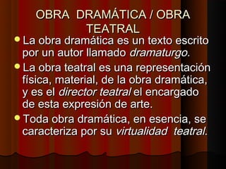 OBRA DRAMÁTICA / OBRA
          TEATRAL
La obra dramática es un texto escrito
 por un autor llamado dramaturgo.
La obra teatral es una representación
 física, material, de la obra dramática,
 y es el director teatral el encargado
 de esta expresión de arte.
Toda obra dramática, en esencia, se
 caracteriza por su virtualidad teatral.
 