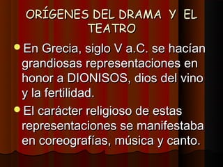 ORÍGENES DEL DRAMA Y EL
          TEATRO
En Grecia, siglo V a.C. se hacían
 grandiosas representaciones en
 honor a DIONISOS, dios del vino
 y la fertilidad.
El carácter religioso de estas
 representaciones se manifestaba
 en coreografías, música y canto.
 